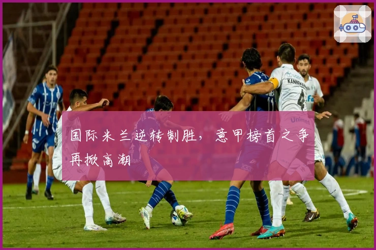 国际米兰逆转制胜，意甲榜首之争再掀高潮