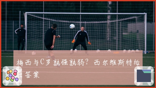梅西与C罗孰强孰弱？西尔维斯特给出答案
