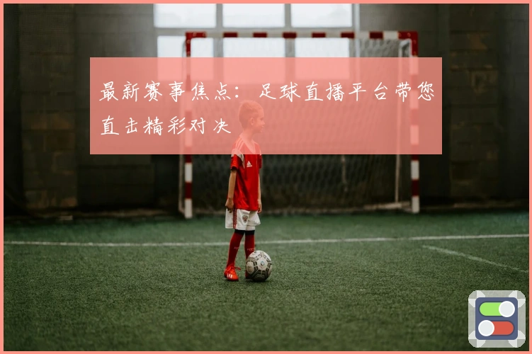 最新赛事焦点:足球直播平台带您直击精彩对决