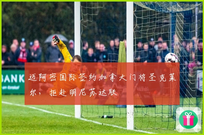 迈阿密国际签约加拿大门将圣克莱尔，拒赴明尼苏达联