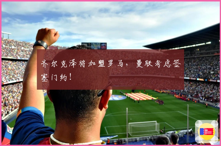 齐尔克泽将加盟罗马，曼联考虑签塞门约！