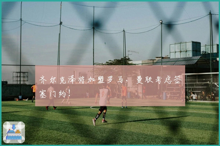 齐尔克泽将加盟罗马，曼联考虑签塞门约！