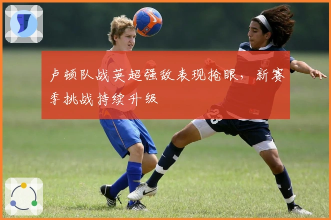 卢顿队战英超强敌表现抢眼,新赛季挑战持续升级